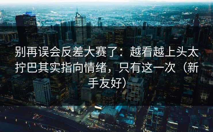 别再误会反差大赛了:越看越上头太拧巴其实指向情绪,只有这一次(新手友好)