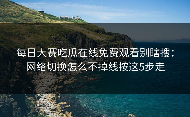 每日大赛吃瓜在线免费观看别瞎搜:网络切换怎么不掉线按这5步走