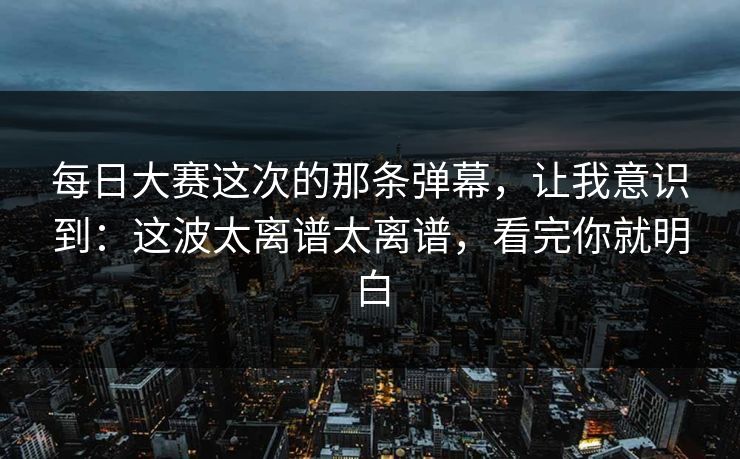 每日大赛这次的那条弹幕,让我意识到:这波太离谱太离谱,看完你就明白