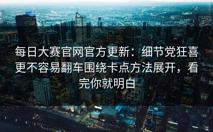 每日大赛官网官方更新：细节党狂喜更不容易翻车围绕卡点方法展开，看完你就明白