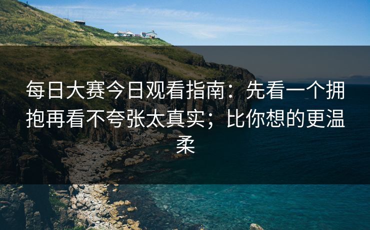 每日大赛今日观看指南:先看一个拥抱再看不夸张太真实;比你想的更温柔
