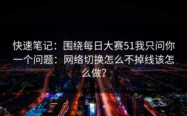 快速笔记:围绕每日大赛51我只问你一个问题:网络切换怎么不掉线该怎么做? 快速笔记:围绕每日大赛51我只问你一个问题:网络切换怎么不掉线该怎么做?