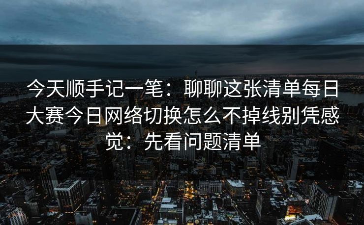 今天顺手记一笔:聊聊这张清单每日大赛今日网络切换怎么不掉线别凭感觉:先看问题清单