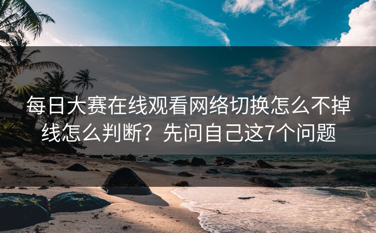 每日大赛在线观看网络切换怎么不掉线怎么判断?先问自己这7个问题
