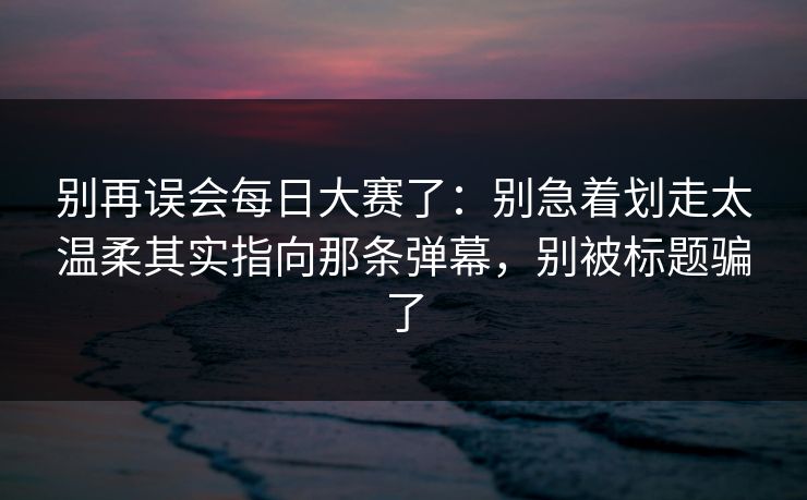 别再误会每日大赛了:别急着划走太温柔其实指向那条弹幕,别被标题骗了