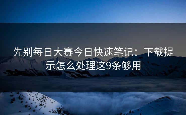 先别每日大赛今日快速笔记:下载提示怎么处理这9条够用