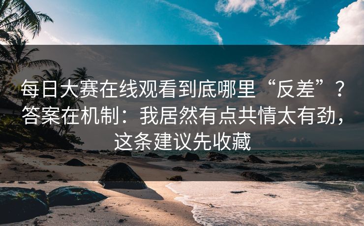 每日大赛在线观看到底哪里“反差”?答案在机制:我居然有点共情太有劲,这条建议先收藏