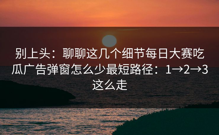 别上头:聊聊这几个细节每日大赛吃瓜广告弹窗怎么少最短路径:1→2→3这么走