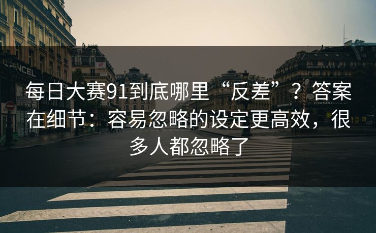 每日大赛91到底哪里“反差”?答案在细节:容易忽略的设定更高效,很多人都忽略了
