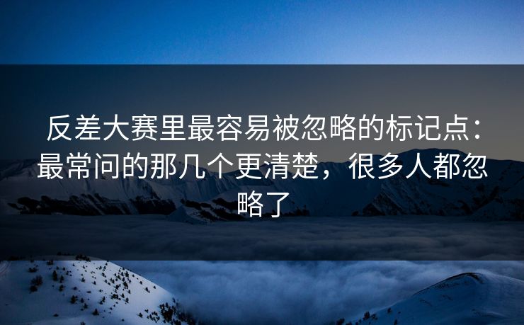 反差大赛里最容易被忽略的标记点：最常问的那几个更清楚，很多人都忽略了