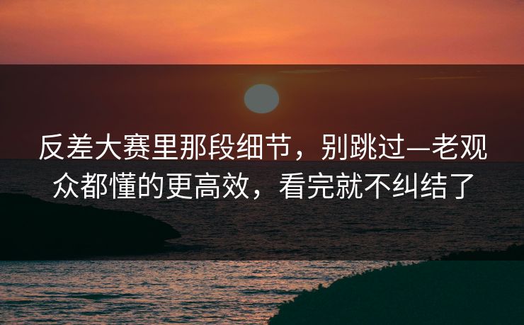 反差大赛里那段细节，别跳过—老观众都懂的更高效，看完就不纠结了