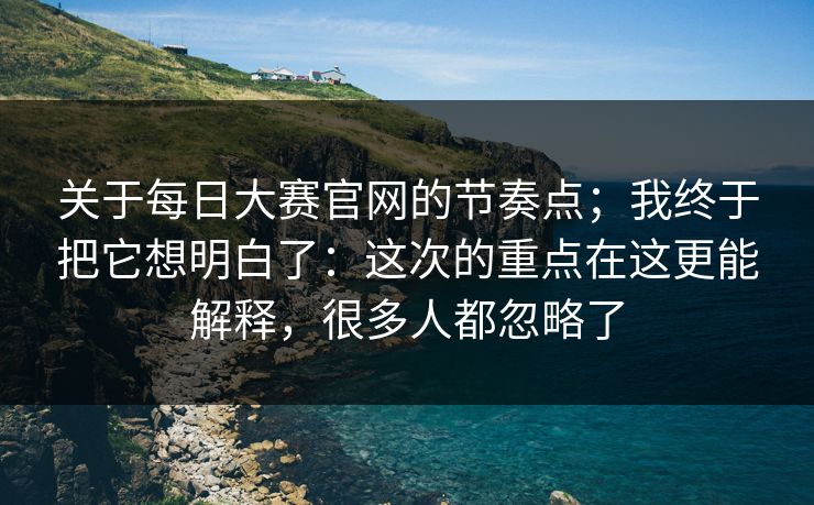 关于每日大赛官网的节奏点;我终于把它想明白了:这次的重点在这更能解释,很多人都忽略了