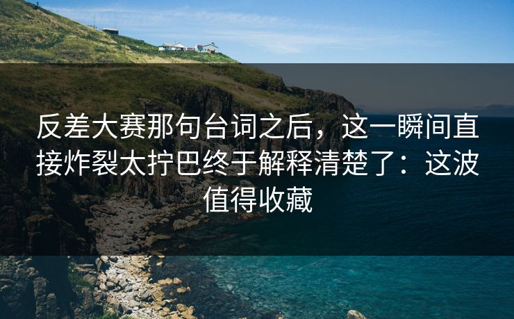 反差大赛那句台词之后,这一瞬间直接炸裂太拧巴终于解释清楚了:这波值得收藏