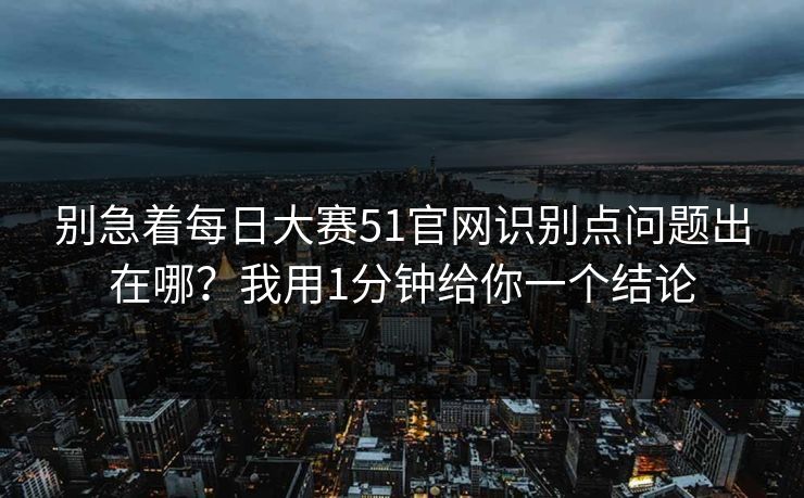 别急着每日大赛51官网识别点问题出在哪?我用1分钟给你一个结论