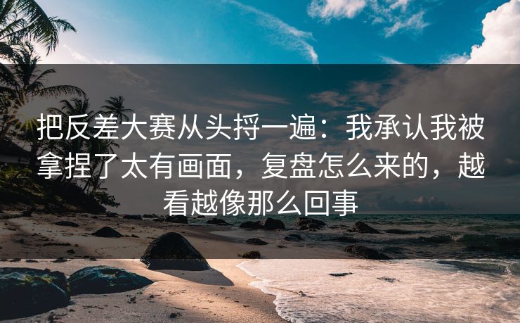 把反差大赛从头捋一遍:我承认我被拿捏了太有画面,复盘怎么来的,越看越像那么回事