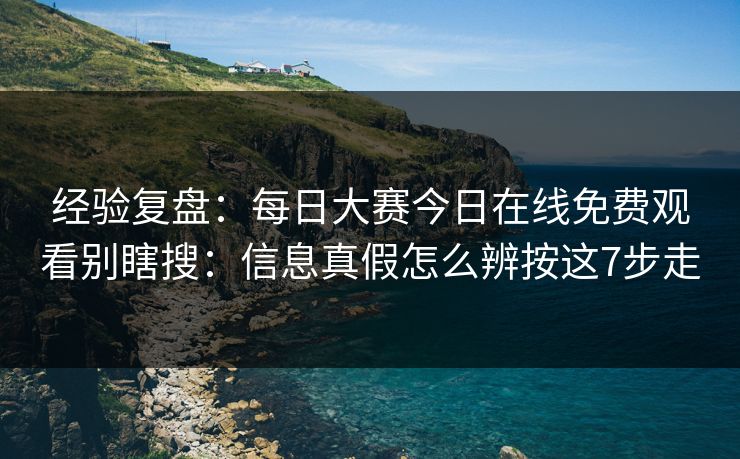经验复盘：每日大赛今日在线免费观看别瞎搜：信息真假怎么辨按这7步走