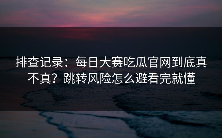 排查记录：每日大赛吃瓜官网到底真不真？跳转风险怎么避看完就懂
