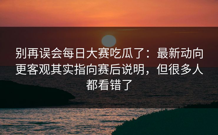 别再误会每日大赛吃瓜了:最新动向更客观其实指向赛后说明,但很多人都看错了