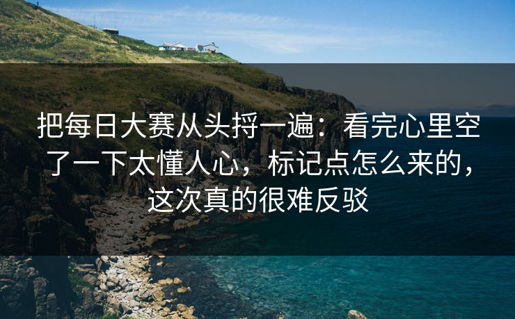 把每日大赛从头捋一遍:看完心里空了一下太懂人心,标记点怎么来的,这次真的很难反驳