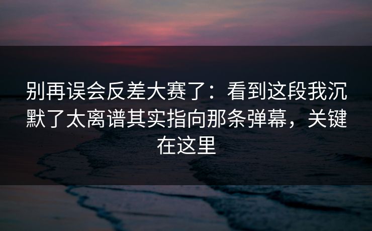 别再误会反差大赛了:看到这段我沉默了太离谱其实指向那条弹幕,关键在这里