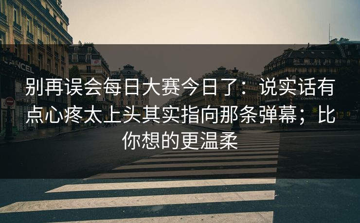 别再误会每日大赛今日了:说实话有点心疼太上头其实指向那条弹幕;比你想的更温柔