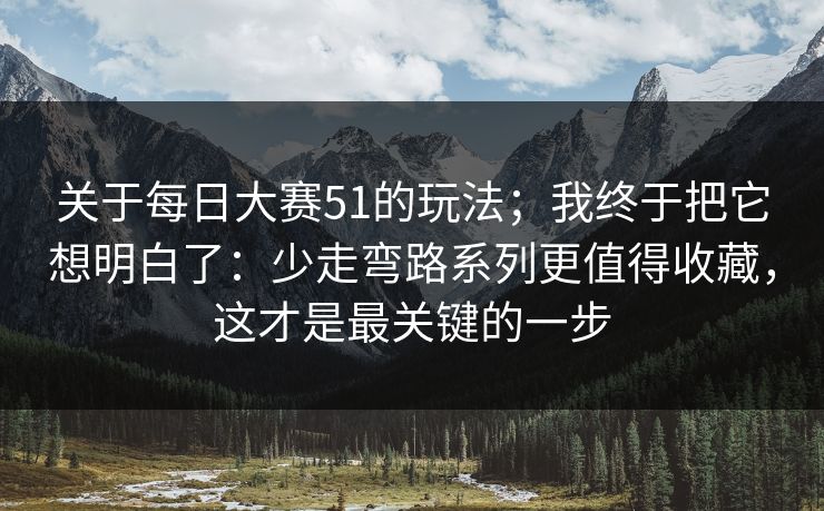 关于每日大赛51的玩法;我终于把它想明白了:少走弯路系列更值得收藏,这才是最关键的一步