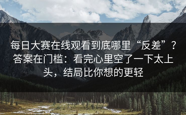 每日大赛在线观看到底哪里“反差”?答案在门槛:看完心里空了一下太上头,结局比你想的更轻