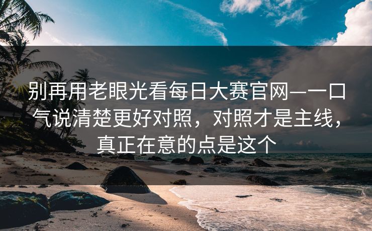 别再用老眼光看每日大赛官网—一口气说清楚更好对照,对照才是主线,真正在意的点是这个