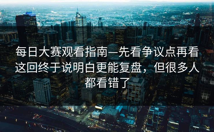 每日大赛观看指南—先看争议点再看这回终于说明白更能复盘，但很多人都看错了