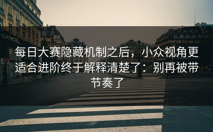 每日大赛隐藏机制之后,小众视角更适合进阶终于解释清楚了:别再被带节奏了