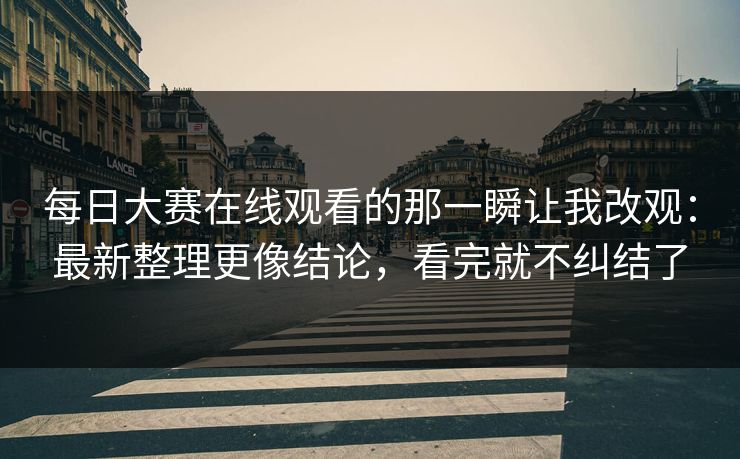 每日大赛在线观看的那一瞬让我改观:最新整理更像结论,看完就不纠结了
