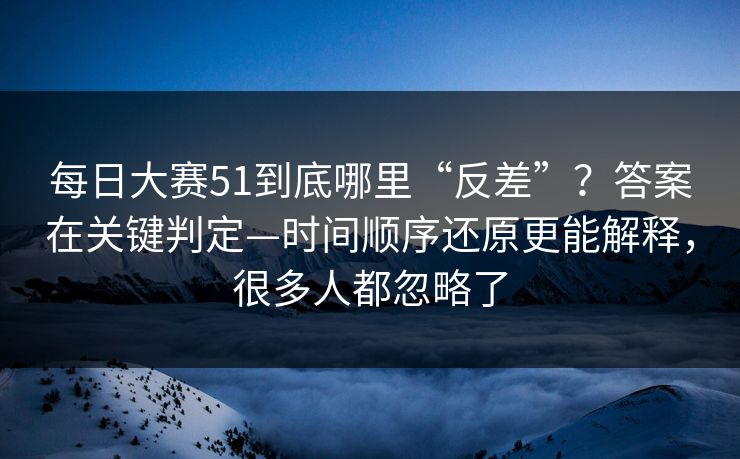 每日大赛51到底哪里“反差”?答案在关键判定—时间顺序还原更能解释,很多人都忽略了