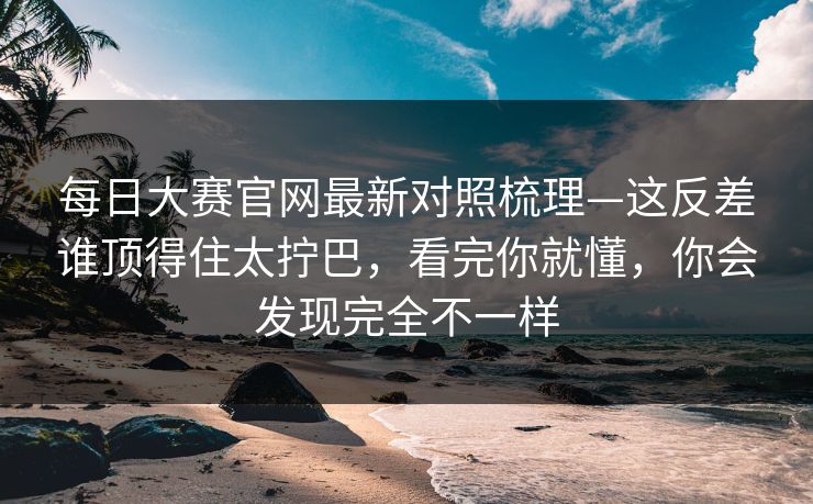 每日大赛官网最新对照梳理—这反差谁顶得住太拧巴,看完你就懂,你会发现完全不一样