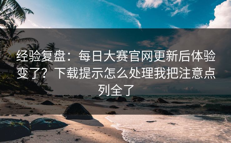 经验复盘:每日大赛官网更新后体验变了?下载提示怎么处理我把注意点列全了