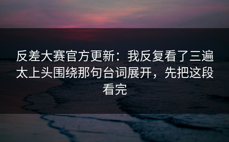 反差大赛官方更新:我反复看了三遍太上头围绕那句台词展开,先把这段看完