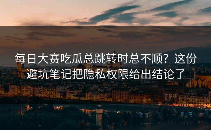 每日大赛吃瓜总跳转时总不顺?这份避坑笔记把隐私权限给出结论了