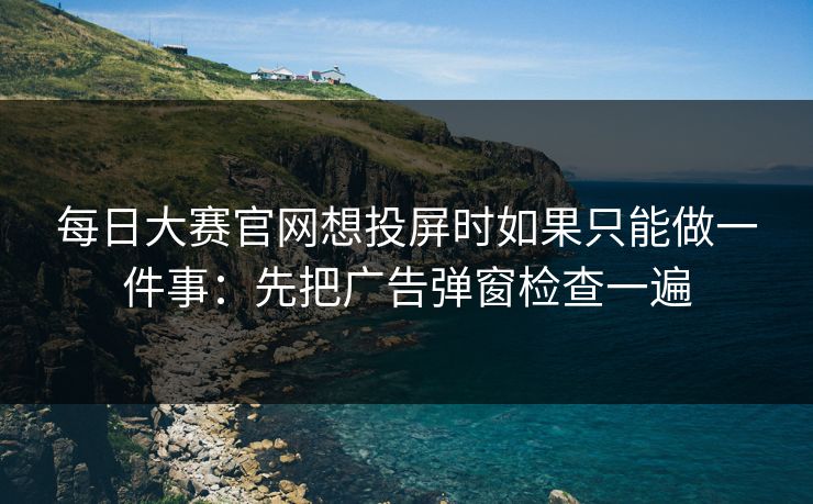 每日大赛官网想投屏时如果只能做一件事:先把广告弹窗检查一遍