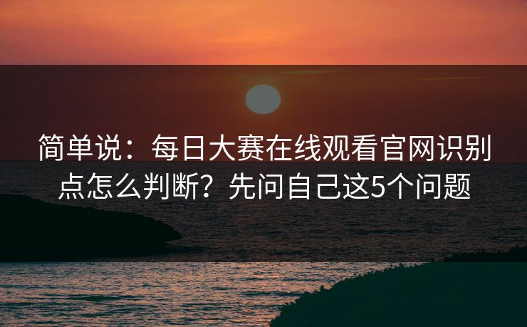 简单说:每日大赛在线观看官网识别点怎么判断?先问自己这5个问题