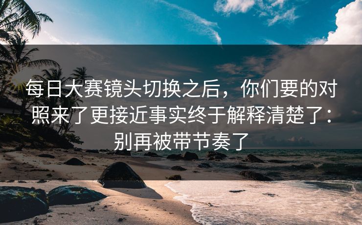每日大赛镜头切换之后，你们要的对照来了更接近事实终于解释清楚了：别再被带节奏了