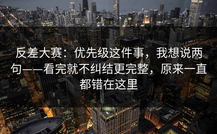 反差大赛:优先级这件事,我想说两句——看完就不纠结更完整,原来一直都错在这里