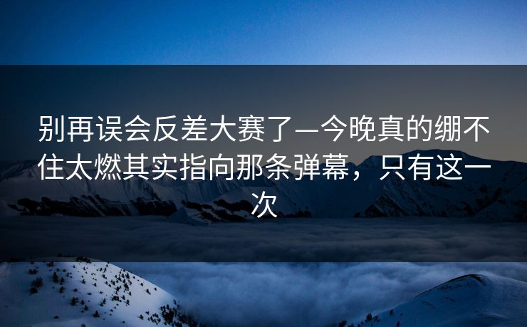 别再误会反差大赛了—今晚真的绷不住太燃其实指向那条弹幕,只有这一次