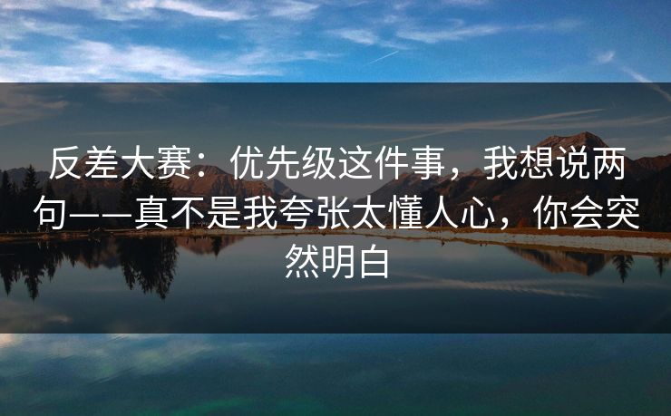 反差大赛:优先级这件事,我想说两句——真不是我夸张太懂人心,你会突然明白