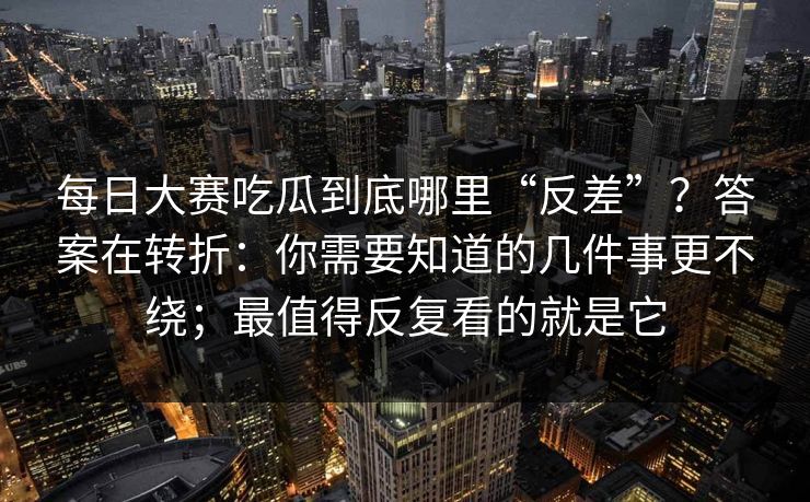 每日大赛吃瓜到底哪里“反差”?答案在转折:你需要知道的几件事更不绕;最值得反复看的就是它
