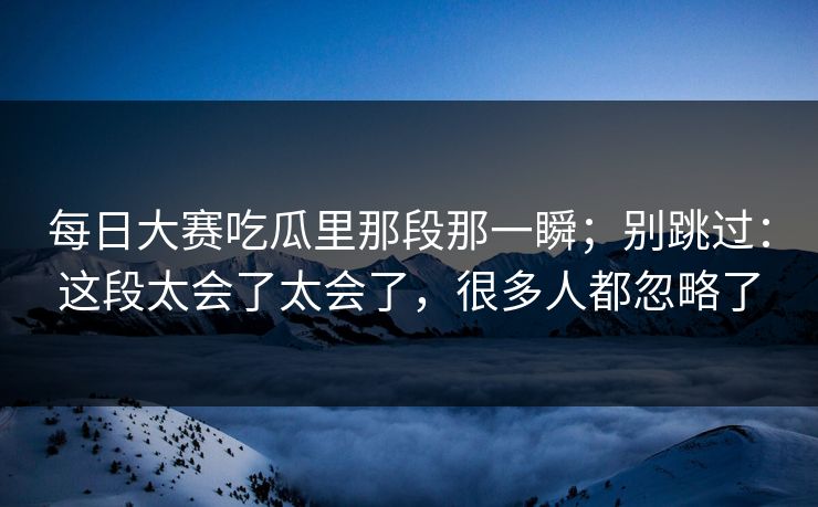 每日大赛吃瓜里那段那一瞬;别跳过:这段太会了太会了,很多人都忽略了
