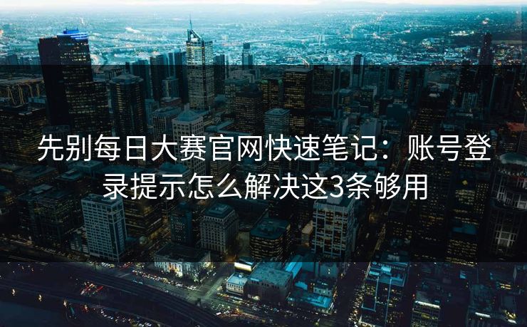 先别每日大赛官网快速笔记:账号登录提示怎么解决这3条够用