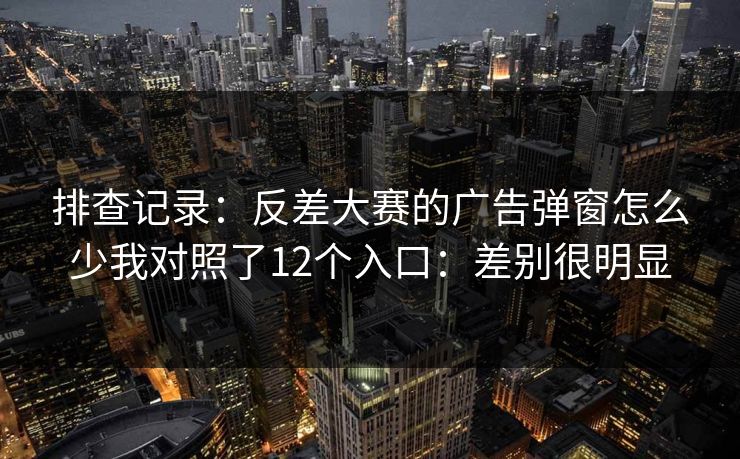 排查记录:反差大赛的广告弹窗怎么少我对照了12个入口:差别很明显