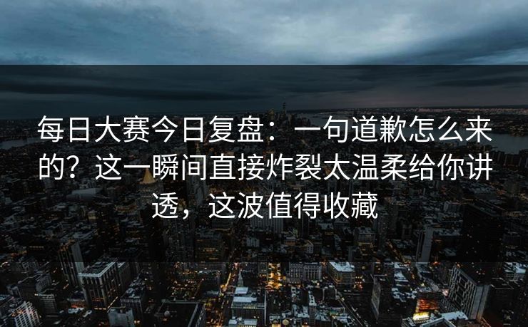 每日大赛今日复盘:一句道歉怎么来的?这一瞬间直接炸裂太温柔给你讲透,这波值得收藏
