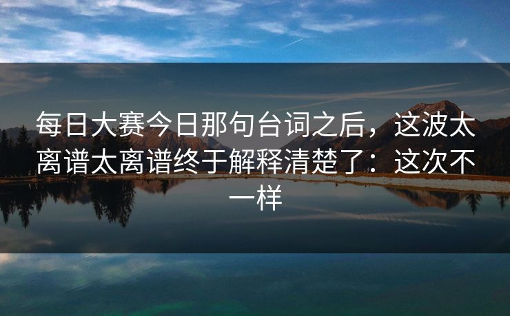 每日大赛今日那句台词之后,这波太离谱太离谱终于解释清楚了:这次不一样