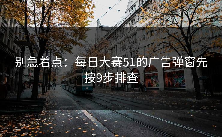 别急着点:每日大赛51的广告弹窗先按9步排查