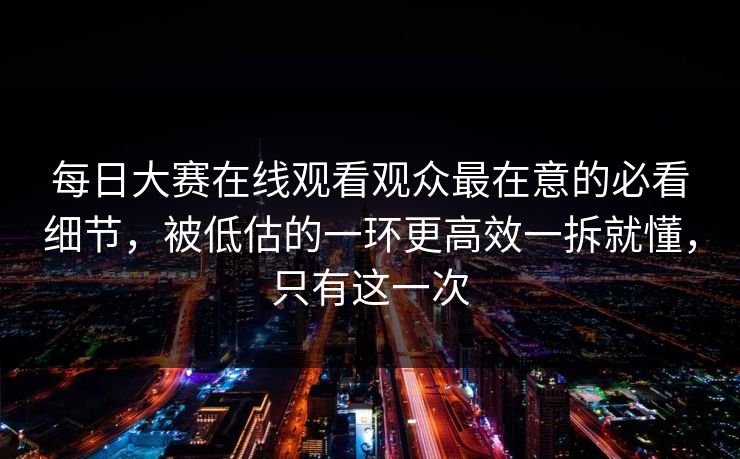 每日大赛在线观看观众最在意的必看细节,被低估的一环更高效一拆就懂,只有这一次